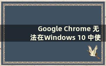 Google Chrome 无法在Windows 10 中使用（Google Chrome 无法在W10 系统中使用）